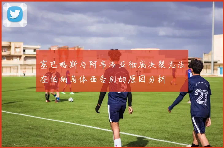 塞巴略斯与阿韦洛亚彻底决裂无法在伯纳乌体面告别的原因分析