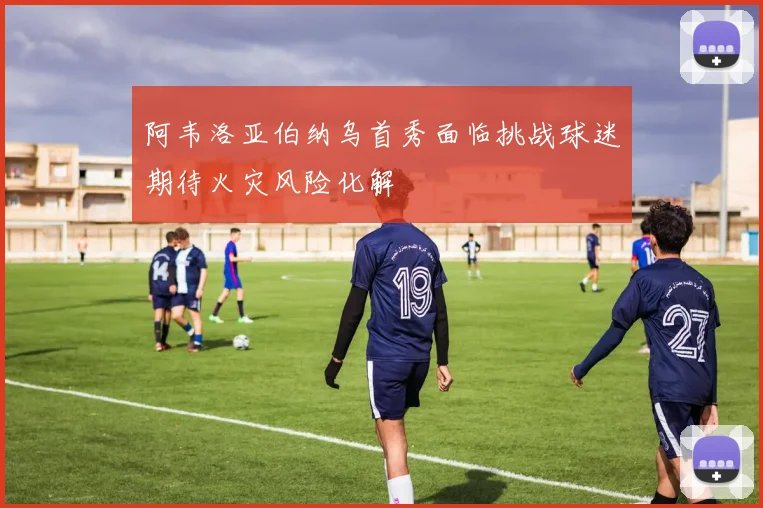 阿韦洛亚伯纳乌首秀面临挑战球迷期待火灾风险化解