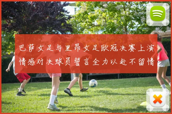 巴萨女足与里昂女足欧冠决赛上演情感对决球员誓言全力以赴不留情面