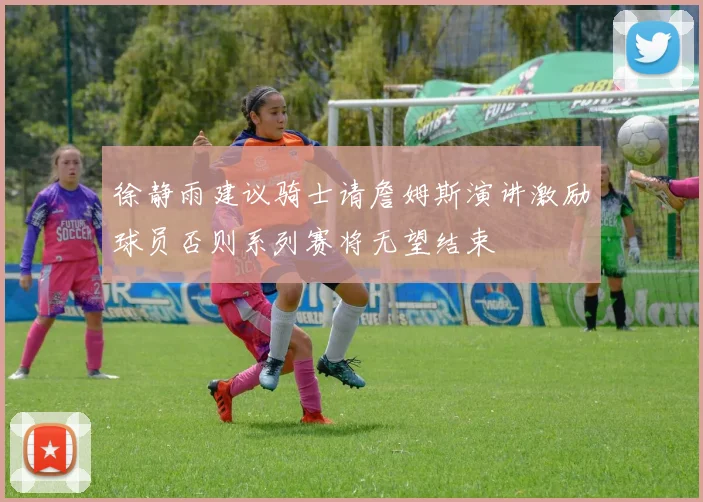 徐静雨建议骑士请詹姆斯演讲激励球员否则系列赛将无望结束