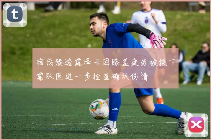 宿茂臻透露泽卡因膝盖疲劳被换下需队医进一步检查确认伤情