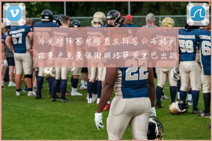 马竞对阵塞尔塔首发阵容公布格列兹曼卢克曼领衔明格萨莫里巴出战