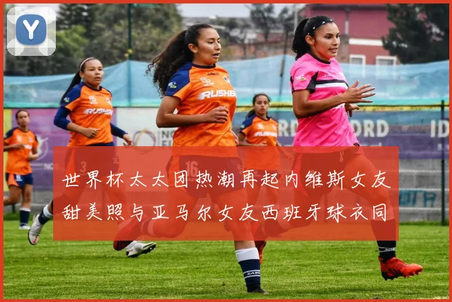 世界杯太太团热潮再起内维斯女友甜美照与亚马尔女友西班牙球衣同框秀