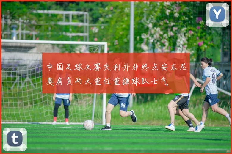 中国足球决赛失利并非终点安东尼奥肩负两大重任重振球队士气