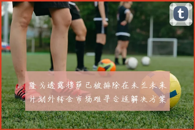 隆戈透露穆萨已被排除在米兰未来计划外转会市场难寻合适解决方案