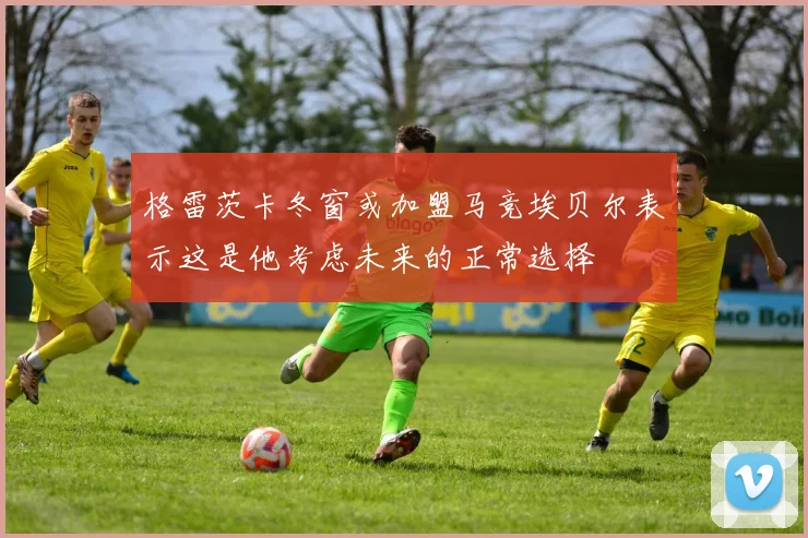 格雷茨卡冬窗或加盟马竞埃贝尔表示这是他考虑未来的正常选择