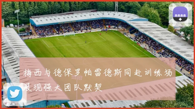 梅西与德保罗帕雷德斯同赴训练场展现强大团队默契