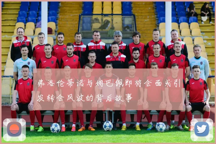弗洛伦蒂诺与姆巴佩即将会面或引发转会风波的背后故事