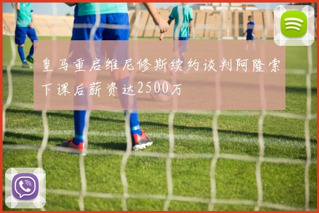 皇马重启维尼修斯续约谈判阿隆索下课后薪资达2500万