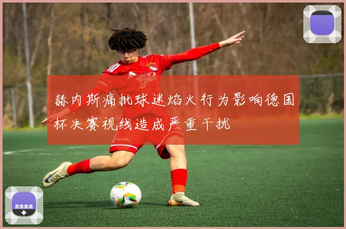 赫内斯痛批球迷焰火行为影响德国杯决赛视线造成严重干扰