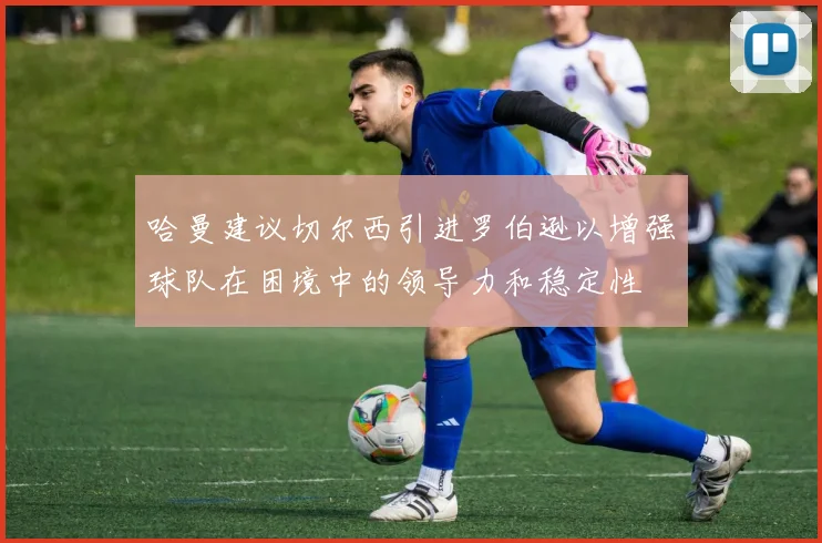 哈曼建议切尔西引进罗伯逊以增强球队在困境中的领导力和稳定性