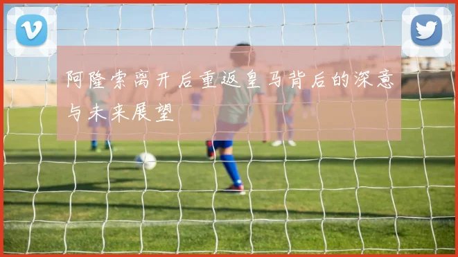 阿隆索离开后重返皇马背后的深意与未来展望