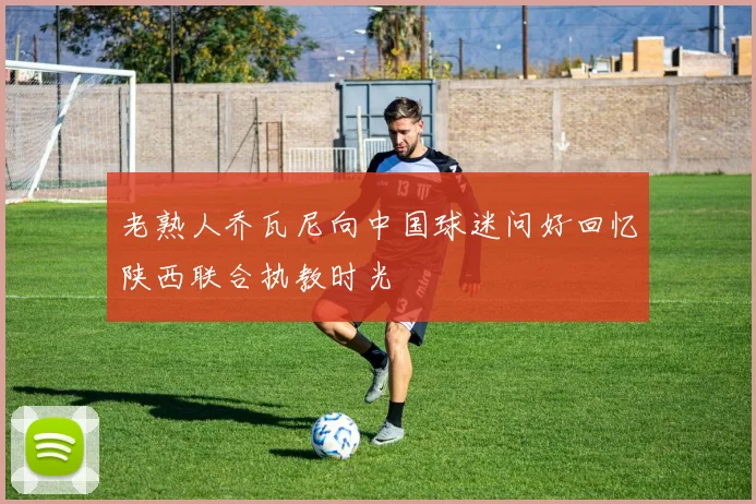 老熟人乔瓦尼向中国球迷问好回忆陕西联合执教时光