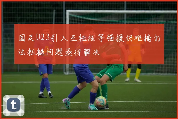 国足U23引入王钰栋等强援仍难掩打法粗糙问题亟待解决