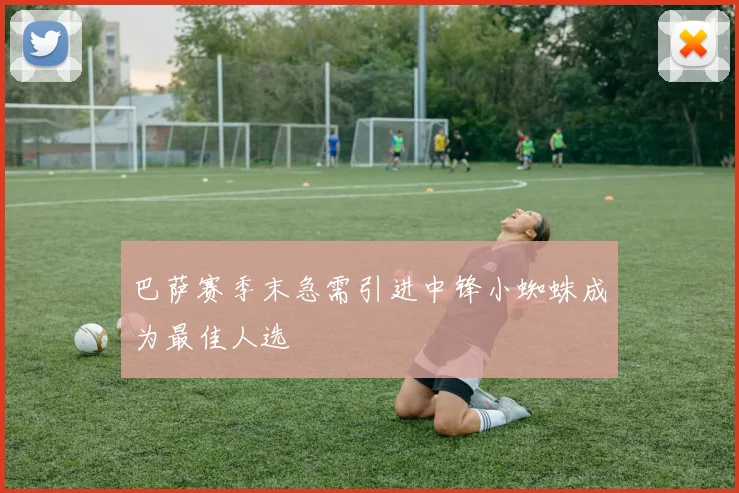 巴萨赛季末急需引进中锋小蜘蛛成为最佳人选