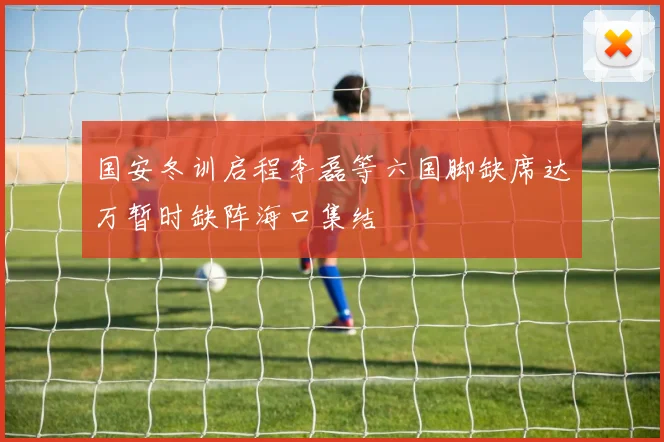国安冬训启程李磊等六国脚缺席达万暂时缺阵海口集结
